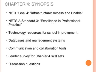 CHAPTER 4: SYNOPSIS
• NETP Goal 4: “Infrastructure: Access and Enable”
• NETS.A Standard 3: “Excellence in Professional
Practice”
• Technology resources for school improvement
• Databases and management systems
• Communication and collaboration tools
• Leader survey for Chapter 4 skill sets
• Discussion questions
 