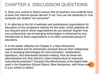 4. Does your school or district ensure that all teachers and students have
at least one Internet access device? If not, how can the obstacles to “one
computer per student” be overcome?
5. In referring to the list of websites and professional organizations for
educators on the companion website for this book, which websites do
you frequent and to which organizations do you belong? Explain how
your professional use of emerging technologies is enhanced by your
membership to these organizations or to other connected groups of
educators.
6. In the leader reflection for Chapter 4, a New Hampshire
superintendent and his elementary principal discuss their widespread
use of emerging technologies for communication, collaboration,
operations, and data-based decision-making. How do these two
administrators link their district’s cyber-infrastructure to improved
instructional practices? Compare the effectiveness of the digital tools
used in the Hopkinton School District, New Hampshire, with those used
in your school or district.
CHAPTER 4: DISCUSSION QUESTIONS
 
