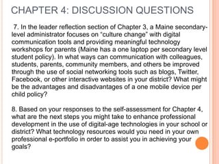 7. In the leader reflection section of Chapter 3, a Maine secondary-
level administrator focuses on “culture change” with digital
communication tools and providing meaningful technology
workshops for parents (Maine has a one laptop per secondary level
student policy). In what ways can communication with colleagues,
students, parents, community members, and others be improved
through the use of social networking tools such as blogs, Twitter,
Facebook, or other interactive websites in your district? What might
be the advantages and disadvantages of a one mobile device per
child policy?
8. Based on your responses to the self-assessment for Chapter 4,
what are the next steps you might take to enhance professional
development in the use of digital-age technologies in your school or
district? What technology resources would you need in your own
professional e-portfolio in order to assist you in achieving your
goals?
CHAPTER 4: DISCUSSION QUESTIONS
 