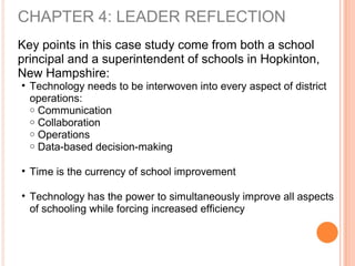 CHAPTER 4: LEADER REFLECTION
Key points in this case study come from both a school
principal and a superintendent of schools in Hopkinton,
New Hampshire:
• Technology needs to be interwoven into every aspect of district
operations:
o Communication
o Collaboration
o Operations
o Data-based decision-making
• Time is the currency of school improvement
• Technology has the power to simultaneously improve all aspects
of schooling while forcing increased efficiency
 