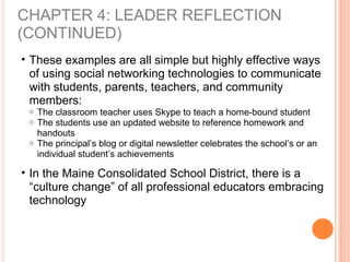 CHAPTER 4: LEADER REFLECTION
(CONTINUED)
• These examples are all simple but highly effective ways
of using social networking technologies to communicate
with students, parents, teachers, and community
members:
o The classroom teacher uses Skype to teach a home-bound student
o The students use an updated website to reference homework and
handouts
o The principal’s blog or digital newsletter celebrates the school’s or an
individual student’s achievements
• In the Maine Consolidated School District, there is a
“culture change” of all professional educators embracing
technology
 