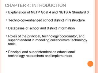 CHAPTER 4: INTRODUCTION
• Explanation of NETP Goal 4 and NETS.A Standard 3
• Technology-enhanced school district infrastructure
• Databases of school and district information
• Roles of the principal, technology coordinator, and
superintendent in modeling collaborative technology
tools
• Principal and superintendent as educational
technology researchers and implementers
 