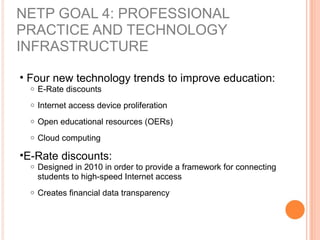 NETP GOAL 4: PROFESSIONAL
PRACTICE AND TECHNOLOGY
INFRASTRUCTURE
• Four new technology trends to improve education:
o E-Rate discounts
o Internet access device proliferation
o Open educational resources (OERs)
o Cloud computing
•E-Rate discounts:
o Designed in 2010 in order to provide a framework for connecting
students to high-speed Internet access
o Creates financial data transparency
 