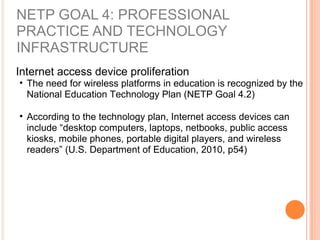 NETP GOAL 4: PROFESSIONAL
PRACTICE AND TECHNOLOGY
INFRASTRUCTURE
Internet access device proliferation
• The need for wireless platforms in education is recognized by the
National Education Technology Plan (NETP Goal 4.2)
• According to the technology plan, Internet access devices can
include “desktop computers, laptops, netbooks, public access
kiosks, mobile phones, portable digital players, and wireless
readers” (U.S. Department of Education, 2010, p54)
 