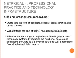 Open educational resources (OERs):
• OERs take the form of podcasts, e-books, digital libraries, and
online courses
• Web 2.0 tools are cost-effective, reusable learning objects
• Administrators are urged to implement this next generation of
technology systems by reducing the number of servers and
purchasing Software as a Service (SaaS) and Web applications
from cloud-based data centers
NETP GOAL 4: PROFESSIONAL
PRACTICE AND TECHNOLOGY
INFRASTRUCTURE
 