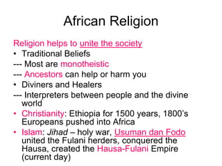 African ReligionReligion helps to unite the societyTraditional Beliefs--- Most are monotheistic--- Ancestors can help or harm youDiviners and Healers--- Interpreters between people and the divine worldChristianity: Ethiopia for 1500 years, 1800’s Europeans pushed into AfricaIslam: Jihad – holy war, Usuman dan Fodounited the Fulani herders, conquered the Hausa, created the Hausa-Fulani Empire (current day)