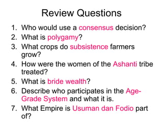 Review QuestionsWho would use a consensus decision?What is polygamy?What crops do subsistence farmers grow?How were the women of the Ashanti tribe treated?What is bride wealth?Describe who participates in the Age-Grade System and what it is.What Empire is Usuman dan Fodio part of?