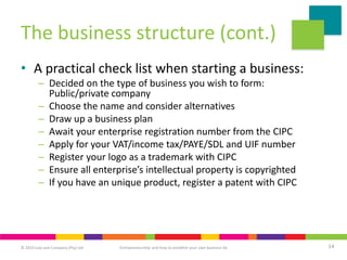 © 2019 Juta and Company (Pty) Ltd 14
Entrepreneurship and how to establish your own business 6e
The business structure (cont.)
• A practical check list when starting a business:
– Decided on the type of business you wish to form:
Public/private company
– Choose the name and consider alternatives
– Draw up a business plan
– Await your enterprise registration number from the CIPC
– Apply for your VAT/income tax/PAYE/SDL and UIF number
– Register your logo as a trademark with CIPC
– Ensure all enterprise’s intellectual property is copyrighted
– If you have an unique product, register a patent with CIPC
 