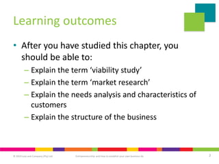 © 2019 Juta and Company (Pty) Ltd 2
Entrepreneurship and how to establish your own business 6e
Learning outcomes
• After you have studied this chapter, you
should be able to:
– Explain the term ‘viability study’
– Explain the term ‘market research’
– Explain the needs analysis and characteristics of
customers
– Explain the structure of the business
 