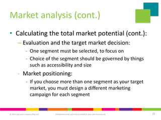 © 2019 Juta and Company (Pty) Ltd 22
Entrepreneurship and how to establish your own business 6e
Market analysis (cont.)
• Calculating the total market potential (cont.):
– Evaluation and the target market decision:
- One segment must be selected, to focus on
- Choice of the segment should be governed by things
such as accessibility and size
- Market positioning:
- If you choose more than one segment as your target
market, you must design a different marketing
campaign for each segment
 