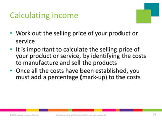 © 2019 Juta and Company (Pty) Ltd 28
Entrepreneurship and how to establish your own business 6e
Calculating income
• Work out the selling price of your product or
service
• It is important to calculate the selling price of
your product or service, by identifying the costs
to manufacture and sell the products
• Once all the costs have been established, you
must add a percentage (mark-up) to the costs
 