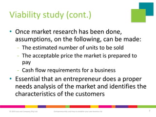 © 2019 Juta and Company (Pty) Ltd 7
Entrepreneurship and how to establish your own business 6e
Viability study (cont.)
• Once market research has been done,
assumptions, on the following, can be made:
- The estimated number of units to be sold
- The acceptable price the market is prepared to
pay
- Cash flow requirements for a business
• Essential that an entrepreneur does a proper
needs analysis of the market and identifies the
characteristics of the customers
 