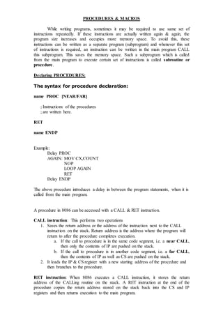 PROCEDURES & MACROS
While writing programs, sometimes it may be required to use same set of
instructions repeatedly. If these instructions are actually written again & again, the
program size increases and occupies more memory space. To avoid this, these
instructions can be written as a separate program (subprogram) and whenever this set
of instructions is required, an instruction can be written in the main program CALL
this subprogram. This saves the memory space. Such a subprogram which is called
from the main program to execute certain set of instructions is called subroutine or
procedure.
Declaring PROCEDURES:
The syntax for procedure declaration:
name PROC [NEAR/FAR]
; Instructions of the procedures
; are written here.
RET
name ENDP
Example:
Delay PROC
AGAIN: MOV CX,COUNT
NOP
LOOP AGAIN
RET
Delay ENDP
The above procedure introduces a delay in between the program statements, when it is
called from the main program.
A procedure in 8086 can be accessed with a CALL & RET instruction.
CALL instruction: This performs two operations
1. Saves the return address or the address of the instruction next to the CALL
instruction on the stack. Return address is the address where the program will
return to after the procedure completes execution.
a. If the call to procedure is in the same code segment, i.e. a near CALL,
then only the contents of IP are pushed on the stack.
b. If the call to procedure is in another code segment, i.e. a far CALL,
then the contents of IP as well as CS are pushed on the stack.
2. It loads the IP & CS register with a new starting address of the procedure and
then branches to the procedure.
RET instruction: When 8086 executes a CALL instruction, it stores the return
address of the CALLing routine on the stack. A RET instruction at the end of the
procedure copies the return address stored on the stack back into the CS and IP
registers and then returns execution to the main program.
 