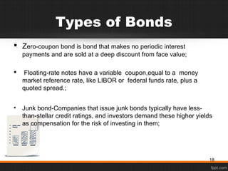 Types of Bonds
 Zero-coupon bond is bond that makes no periodic interest
payments and are sold at a deep discount from face value;
 Floating-rate notes have a variable coupon,equal to a money
market reference rate, like LIBOR or federal funds rate, plus a
quoted spread.;
• Junk bond-Companies that issue junk bonds typically have less-
than-stellar credit ratings, and investors demand these higher yields
as compensation for the risk of investing in them;
18
 