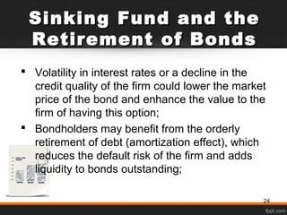 Sinking Fund and theSinking Fund and the
Retirement of BondsRetirement of Bonds
 Volatility in interest rates or a decline in the
credit quality of the firm could lower the market
price of the bond and enhance the value to the
firm of having this option;
 Bondholders may benefit from the orderly
retirement of debt (amortization effect), which
reduces the default risk of the firm and adds
liquidity to bonds outstanding;
24
 