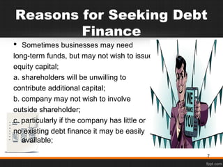 Reasons for Seeking Debt
Finance
 Sometimes businesses may need
long-term funds, but may not wish to issue
equity capital;
a. shareholders will be unwilling to
contribute additional capital;
b. company may not wish to involve
outside shareholder;
c. particularly if the company has little or
no existing debt finance it may be easily
available;
7
 