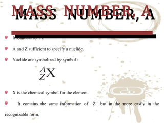 MASS NUMBER, A
MASS NUMBER, A
It symbols by A.

A and Z sufficient to specify a nuclide.
Nuclide are symbolized by symbol :

X is the chemical symbol for the element.
It contains the same information of
recognizable form.

Z

but in the more easily in the

 