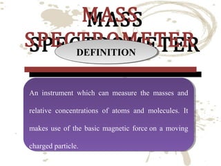 MASS
MASS
SPECTROMETER
SPECTROMETER
DEFINITION
DEFINITION
An instrument which can measure the masses and
An instrument which can measure the masses and
relative concentrations of atoms and molecules. It
relative concentrations of atoms and molecules. It
makes use of the basic magnetic force on a moving
makes use of the basic magnetic force on a moving
charged particle.
charged particle.

 