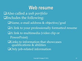 Web resume
Also called a web portfolio
Includes the following:
Name, e-mail address & objective/goal
A link to your professionally formatted resume
A link to multimedia (video clip or
PowerPoint)
Links to information that showcases
qualifications & abilities
Only job-related information
Copyright Cengage © 2011 12
 