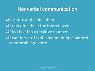 Nonverbal communication
Gesture and smile often
Look directly at the interviewer
Nod head in a positive manner
Lean forward while maintaining a natural
comfortable posture
Copyright Cengage © 2010 18
 