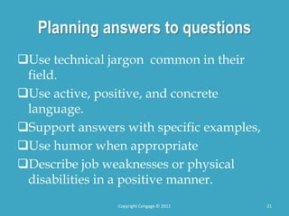 Planning answers to questions
Use technical jargon common in their
field.
Use active, positive, and concrete
language.
Support answers with specific examples,
Use humor when appropriate
Describe job weaknesses or physical
disabilities in a positive manner.
21
Copyright Cengage © 2011
 