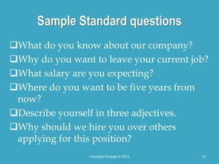 Sample Standard questions
What do you know about our company?
Why do you want to leave your current job?
What salary are you expecting?
Where do you want to be five years from
now?
Describe yourself in three adjectives.
Why should we hire you over others
applying for this position?
23
Copyright Cengage © 2011
 