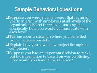 Sample Behavioral questions
Suppose you were given a project that required
you to interact with employees at all levels of the
organization. Select three levels and explain
specifically how you would communicate with
each level.
Tell me about a situation where you benefited
from a personal mistake.
Explain how you saw a new project through to
completion.
Suppose you had an important decision to make,
but the information to base it on was conflicting.
How would you handle the situation?
24
Copyright Cengage © 2011
 