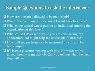 Sample Questions to ask the interviewer
 How creative am I allowed to be on this job?
 Would the company support me if I went back to school?
 What is the typical career path of an individual entering the
organization at this level?
 What could I do or read while you are considering my
application that might help me on the job if I’m hired?
 How will my performance be measured by you and by
higher-ups?
 It’s been a pleasure meeting with you. Now that we’ve
talked, I really want this job. Can you tell me what the next
step will be?
25
Copyright Cengage © 2011
 