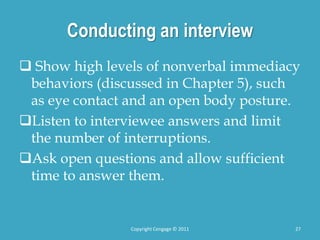 Conducting an interview
 Show high levels of nonverbal immediacy
behaviors (discussed in Chapter 5), such
as eye contact and an open body posture.
Listen to interviewee answers and limit
the number of interruptions.
Ask open questions and allow sufficient
time to answer them.
27
Copyright Cengage © 2011
 