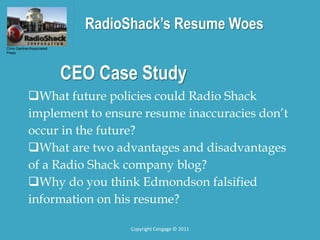 RadioShack’s Resume Woes
What future policies could Radio Shack
implement to ensure resume inaccuracies don’t
occur in the future?
What are two advantages and disadvantages
of a Radio Shack company blog?
Why do you think Edmondson falsified
information on his resume?
Chris Gardner/Associated
Press
CEO Case Study
Copyright Cengage © 2011
 