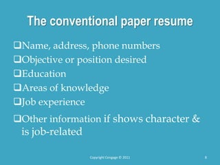 The conventional paper resume
Name, address, phone numbers
Objective or position desired
Education
Areas of knowledge
Job experience
Other information if shows character &
is job-related
8
Copyright Cengage © 2011
 