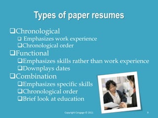 Types of paper resumes
Chronological
 Emphasizes work experience
Chronological order
Functional
Emphasizes skills rather than work experience
Downplays dates
Combination
Emphasizes specific skills
Chronological order
Brief look at education
9
Copyright Cengage © 2011
 