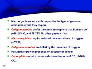 Gaseous Atmosphere


Microorganisms vary with respect to the type of gaseous
atmosphere that they require.



Obligate aerobes prefer the same atmosphere that humans do
(~20-21% O2 and 78-79% N2, other gases < 1%).



Microaerophiles require reduced concentrations of oxygen
(~5% O2).





Obligate anaerobes are killed by the presence of oxygen.
Facultative grow in presence or absence of oxygen
Capnophiles require increased concentrations of CO2 (5-10%
CO2).

12

 