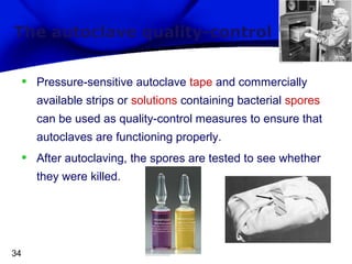 The autoclave quality-control

•

Pressure-sensitive autoclave tape and commercially
available strips or solutions containing bacterial spores
can be used as quality-control measures to ensure that
autoclaves are functioning properly.

•

After autoclaving, the spores are tested to see whether
they were killed.

34

 