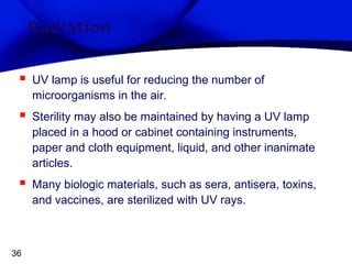 Radiation



UV lamp is useful for reducing the number of
microorganisms in the air.



Sterility may also be maintained by having a UV lamp
placed in a hood or cabinet containing instruments,
paper and cloth equipment, liquid, and other inanimate
articles.



Many biologic materials, such as sera, antisera, toxins,
and vaccines, are sterilized with UV rays.

36

 