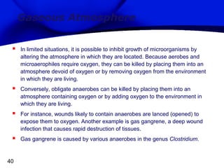 Gaseous Atmosphere


In limited situations, it is possible to inhibit growth of microorganisms by
altering the atmosphere in which they are located. Because aerobes and
microaerophiles require oxygen, they can be killed by placing them into an
atmosphere devoid of oxygen or by removing oxygen from the environment
in which they are living.



Conversely, obligate anaerobes can be killed by placing them into an
atmosphere containing oxygen or by adding oxygen to the environment in
which they are living.



For instance, wounds likely to contain anaerobes are lanced (opened) to
expose them to oxygen. Another example is gas gangrene, a deep wound
infection that causes rapid destruction of tissues.



Gas gangrene is caused by various anaerobes in the genus Clostridium.

40

 