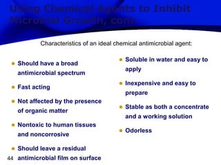 Using Chemical Agents to Inhibit
Microbial Growth, cont.
Characteristics of an ideal chemical antimicrobial agent:

•

Should have a broad
antimicrobial spectrum

•

Fast acting

• Not affected by the presence
of organic matter

• Nontoxic to human tissues
and noncorrosive

• Should leave a residual
44 antimicrobial film on surface

• Soluble in water and easy to
apply

• Inexpensive and easy to
prepare

• Stable as both a concentrate
and a working solution

• Odorless

 