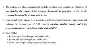  The strategy was also complemented by different plans so as to realize its objectives of
transforming the country from economy dominated by agriculture sector to the
economy dominated by the industrial sector.
 Even though ADLI argues for a mutually re-enforcing transformation of agriculture and
industry, the primary goal of ADLI was to alleviate absolute poverty and bring
progressively takeover of industry in the national GDP.
 Core ADLI
 Increase agricultural output and productivity
 Increase industrial output and productivity
 Close input-output linkage between the two sectors
 