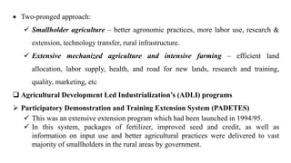  Two-pronged approach:
 Smallholder agriculture – better agronomic practices, more labor use, research &
extension, technology transfer, rural infrastructure.
 Extensive mechanized agriculture and intensive farming – efficient land
allocation, labor supply, health, and road for new lands, research and training,
quality, marketing, etc.
 Agricultural Development Led Industrialization’s (ADLI) programs
 Participatory Demonstration and Training Extension System (PADETES)
 This was an extensive extension program which had been launched in 1994/95.
 In this system, packages of fertilizer, improved seed and credit, as well as
information on input use and better agricultural practices were delivered to vast
majority of smallholders in the rural areas by government.
 