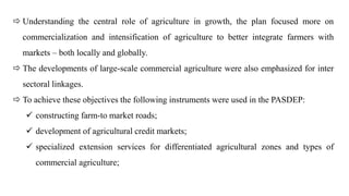  Understanding the central role of agriculture in growth, the plan focused more on
commercialization and intensification of agriculture to better integrate farmers with
markets – both locally and globally.
 The developments of large-scale commercial agriculture were also emphasized for inter
sectoral linkages.
 To achieve these objectives the following instruments were used in the PASDEP:
 constructing farm-to market roads;
 development of agricultural credit markets;
 specialized extension services for differentiated agricultural zones and types of
commercial agriculture;
 