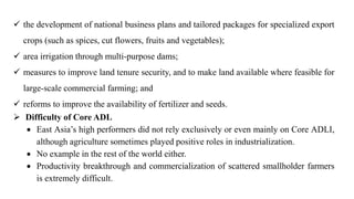  the development of national business plans and tailored packages for specialized export
crops (such as spices, cut flowers, fruits and vegetables);
 area irrigation through multi-purpose dams;
 measures to improve land tenure security, and to make land available where feasible for
large-scale commercial farming; and
 reforms to improve the availability of fertilizer and seeds.
 Difficulty of Core ADL
 East Asia’s high performers did not rely exclusively or even mainly on Core ADLI,
although agriculture sometimes played positive roles in industrialization.
 No example in the rest of the world either.
 Productivity breakthrough and commercialization of scattered smallholder farmers
is extremely difficult.
 