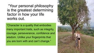 “Character is a quality that embodies
many important traits, such as integrity,
courage, perseverance, confidence and
wisdom. Unlike your fingerprints that
you are born with and can’t change.”
“Your personal philosophy
is the greatest determining
factor in how your life
works out.
 