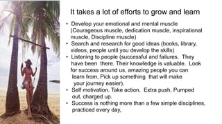 It takes a lot of efforts to grow and learn
• Develop your emotional and mental muscle
(Courageous muscle, dedication muscle, inspirational
muscle, Discipline muscle)
• Search and research for good ideas (books, library,
videos, people until you develop the skills)
• Listening to people (successful and failures. They
have been there. Their knowledge is valuable. Look
for success around us, amazing people you can
learn from, Pick up something that will make
your journey easier).
• Self motivation. Take action. Extra push. Pumped
out, charged up.
• Success is nothing more than a few simple disciplines,
practiced every day,
 