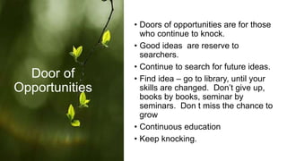 • Doors of opportunities are for those
who continue to knock.
• Good ideas are reserve to
searchers.
• Continue to search for future ideas.
• Find idea – go to library, until your
skills are changed. Don’t give up,
books by books, seminar by
seminars. Don t miss the chance to
grow
• Continuous education
• Keep knocking.
Door of
Opportunities
 