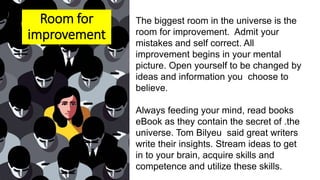 The biggest room in the universe is the
room for improvement. Admit your
mistakes and self correct. All
improvement begins in your mental
picture. Open yourself to be changed by
ideas and information you choose to
believe.
Always feeding your mind, read books
eBook as they contain the secret of .the
universe. Tom Bilyeu said great writers
write their insights. Stream ideas to get
in to your brain, acquire skills and
competence and utilize these skills.
Room for
improvement
 