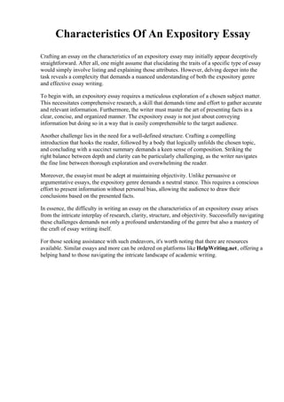 Characteristics Of An Expository Essay
Crafting an essay on the characteristics of an expository essay may initially appear deceptively
straightforward. After all, one might assume that elucidating the traits of a specific type of essay
would simply involve listing and explaining those attributes. However, delving deeper into the
task reveals a complexity that demands a nuanced understanding of both the expository genre
and effective essay writing.
To begin with, an expository essay requires a meticulous exploration of a chosen subject matter.
This necessitates comprehensive research, a skill that demands time and effort to gather accurate
and relevant information. Furthermore, the writer must master the art of presenting facts in a
clear, concise, and organized manner. The expository essay is not just about conveying
information but doing so in a way that is easily comprehensible to the target audience.
Another challenge lies in the need for a well-defined structure. Crafting a compelling
introduction that hooks the reader, followed by a body that logically unfolds the chosen topic,
and concluding with a succinct summary demands a keen sense of composition. Striking the
right balance between depth and clarity can be particularly challenging, as the writer navigates
the fine line between thorough exploration and overwhelming the reader.
Moreover, the essayist must be adept at maintaining objectivity. Unlike persuasive or
argumentative essays, the expository genre demands a neutral stance. This requires a conscious
effort to present information without personal bias, allowing the audience to draw their
conclusions based on the presented facts.
In essence, the difficulty in writing an essay on the characteristics of an expository essay arises
from the intricate interplay of research, clarity, structure, and objectivity. Successfully navigating
these challenges demands not only a profound understanding of the genre but also a mastery of
the craft of essay writing itself.
For those seeking assistance with such endeavors, it's worth noting that there are resources
available. Similar essays and more can be ordered on platforms like HelpWriting.net, offering a
helping hand to those navigating the intricate landscape of academic writing.
 