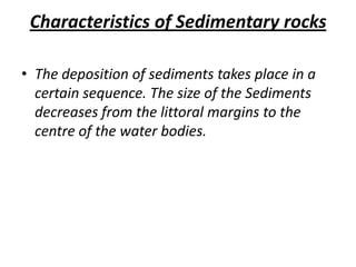 Characteristics of Sedimentary rocks
• The deposition of sediments takes place in a
certain sequence. The size of the Sediments
decreases from the littoral margins to the
centre of the water bodies.
 