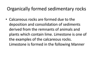 Organically formed sedimentary rocks
• Calcareous rocks are formed due to the
deposition and consolidation of sediments
derived from the remnants of animals and
plants which contain lime. Limestone is one of
the examples of the calcareous rocks.
Limestone is formed in the following Manner
 