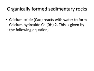 Organically formed sedimentary rocks
• Calcium oxide (Cao) reacts with water to form
Calcium hydroxide Ca (0H) 2. This is given by
the following equation,
 