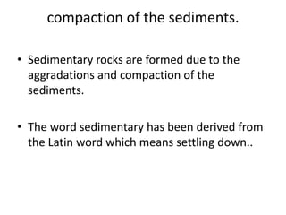 compaction of the sediments.
• Sedimentary rocks are formed due to the
aggradations and compaction of the
sediments.
• The word sedimentary has been derived from
the Latin word which means settling down..
 